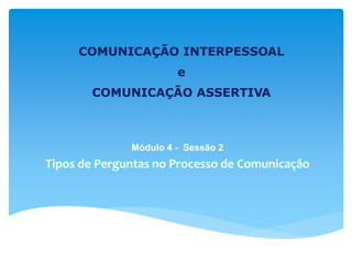 COMUNICAÇÃO INTERPESSOAL
e
COMUNICAÇÃO ASSERTIVA
Módulo 4 - Sessão 2
Tipos de Perguntas no Processo de Comunicação
 