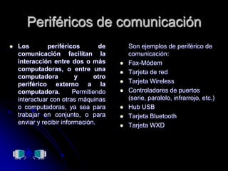 Periféricos de comunicaciónLos periféricos de comunicación facilitan la interacción entre dos o más computadoras, o entre una computadora y otro periférico externo a la computadora. Permitiendo interactuar con otras máquinas o computadoras, ya sea para trabajar en conjunto, o para enviar y recibir información.     Son ejemplos de periférico de comunicación:Fax-MódemTarjeta de redTarjeta WirelessControladores de puertos (serie, paralelo, infrarrojo, etc.)Hub USBTarjeta BluetoothTarjeta WXD