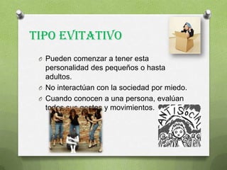 Tipo Evitativo
O Pueden comenzar a tener esta
personalidad des pequeños o hasta
adultos.
O No interactúan con la sociedad por miedo.
O Cuando conocen a una persona, evalúan
todos sus gestos y movimientos.
 