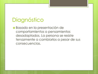 Diagnóstico
 Basadoen la presentación de
 comportamientos o pensamientos
 desadaptados. La persona se resiste
 tenazmente a cambiarlos a pesar de sus
 consecuencias.
 
