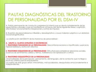 PAUTAS DIAGNÓSTICAS DEL TRASTORNO
  DE PERSONALIDAD POR EL DSM-IV
A. Patrón permanente de conducta y experiencia interna que se desvía notablemente de las
expectativas culturales y que se manifiesta en al menos dos de las siguientes áreas: cognición,
afectividad, funcionamiento interpersonal y control de impulsos

B. El patrón de personalidad es inflexible y desadaptativo y causa malestar subjetivo o un deterioro
funcional significativo

La clasificación del DSM-IV de los trastornos de personalidad :

A . GRUPO A: SUJETOS EXTRAÑOS O EXCÉNTRICOS
1. TRASTORNO PARANOIDE DE LA PERSONALIDAD: Desconfianza excesiva o injustificada, suspicacia,
hipersensibilidad y restricción afectiva

2. TRASTORNO ESQUIZOIDE DE LA PERSONALIDAD: Dificultad para establecer relaciones sociales,
ausencia de sentimientos cálidos y tiernos, indiferencia a la aprobación o crítica.

3. TRASTORNO ESQUIZOTÍPICO DE LA PERSONALIDAD:
 Anormalidades de la percepción, pensamiento, del lenguaje y de la conducta; que no llega a
reunir los criterios para la esquizofrenia.
Los sujetos de este grupo serian: introvertidos, mal socializados, desajustados emocionalemente e
independientes.
 