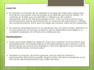 CARÁCTER

   El carácter ha tratado de ser definido a lo largo de todos estos años pero
    una de los conceptos mas acertados es el definido por Santos (2004), "el
    carácter es el sello que nos identifica y diferencia de nuestros
    semejantes, producto del aprendizaje social.", Esto nos hace pensar que
    somos personas únicas que poseemos un conjunto de reacciones y hábitos
    de comportamiento único que a lo largo de nuestras vidas hemos adquirido.

   El carácter probablemente no se manifieste de una forma total y definitiva, si
    no que pase por un proceso evolutivo que se desarrolla hasta llegar a su
    completa expresión en el final de la adolescencia.

TEMPERAMENTO

   Antes que nada debemos dejar en claro que carácter no es lo mismo que
    temperamento "el temperamento es la base biológica del carácter y esta
    determinado por el proceso fisiológico y factores genéticos que inciden en
    las manifestaciones conductuales."


   También se acepta, de forma general, que los efectos intensos y
    permanentes del entorno pueden llegar a influir de forma importante en la
    formación del temperamento de cada individuo.
 