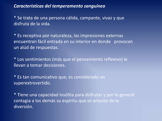 Características del temperamento sanguíneo
* Se trata de una persona cálida, campante, vivaz y que
disfruta de la vida.
* Es receptiva por naturaleza, las impresiones externas
encuentran fácil entrada en su interior en donde provocan
un alúd de respuestas.
* Los sentimientos (más que el pensamiento reflexivo) le
llevan a tomar decisiones.
* Es tan comunicativo que, es considerado un
superextrovertido.
* Tiene una capacidad insólita para disfrutar y por lo general
contagia a los demás su espíritu que es amante de la
diversión.
 