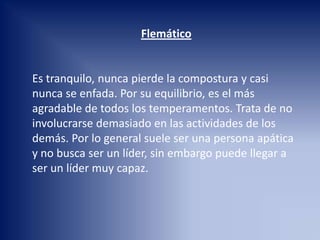 Flemático
Es tranquilo, nunca pierde la compostura y casi
nunca se enfada. Por su equilibrio, es el más
agradable de todos los temperamentos. Trata de no
involucrarse demasiado en las actividades de los
demás. Por lo general suele ser una persona apática
y no busca ser un líder, sin embargo puede llegar a
ser un líder muy capaz.
 