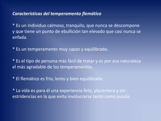 Características del temperamento flemático
* Es un individuo calmoso, tranquilo, que nunca se descompone
y que tiene un punto de ebullición tan elevado que casi nunca se
enfada.
* Es un temperamento muy capaz y equilibrado.
* Es el tipo de persona más fácil de tratar y es por esa naturaleza
el más agradable de los temperamentos.
* El flemático es frío, lento y bien equilibrado.
* La vida es para él una experiencia feliz, placentera y sin
estridencias en la que evita involucrarse tanto como pueda.
 
