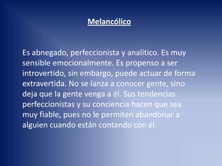 Melancólico
Es abnegado, perfeccionista y analítico. Es muy
sensible emocionalmente. Es propenso a ser
introvertido, sin embargo, puede actuar de forma
extravertida. No se lanza a conocer gente, sino
deja que la gente venga a él. Sus tendencias
perfeccionistas y su conciencia hacen que sea
muy fiable, pues no le permiten abandonar a
alguien cuando están contando con él.
 