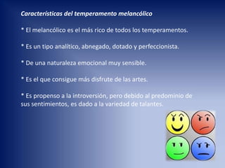 Características del temperamento melancólico
* El melancólico es el más rico de todos los temperamentos.
* Es un tipo analítico, abnegado, dotado y perfeccionista.
* De una naturaleza emocional muy sensible.
* Es el que consigue más disfrute de las artes.
* Es propenso a la introversión, pero debido al predominio de
sus sentimientos, es dado a la variedad de talantes.
 