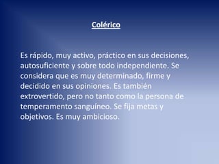 Colérico
Es rápido, muy activo, práctico en sus decisiones,
autosuficiente y sobre todo independiente. Se
considera que es muy determinado, firme y
decidido en sus opiniones. Es también
extrovertido, pero no tanto como la persona de
temperamento sanguíneo. Se fija metas y
objetivos. Es muy ambicioso.
 