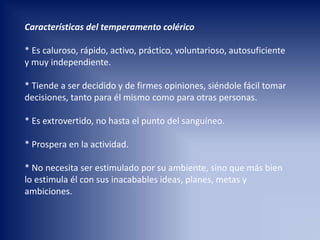 Características del temperamento colérico
* Es caluroso, rápido, activo, práctico, voluntarioso, autosuficiente
y muy independiente.
* Tiende a ser decidido y de firmes opiniones, siéndole fácil tomar
decisiones, tanto para él mismo como para otras personas.
* Es extrovertido, no hasta el punto del sanguíneo.
* Prospera en la actividad.
* No necesita ser estimulado por su ambiente, sino que más bien
lo estimula él con sus inacabables ideas, planes, metas y
ambiciones.
 