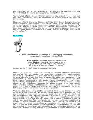 alucinaciones. Por último, pierden el contacto con la realidad y existe
la posibilidad de locura con tendencias esquizofrénicas.
Motivaciones clave. Desean obtener conocimiento, entender las cosas que
les rodea, descifrar todo como mecanismo de defensa contra las amenazas
del entorno.

Ejemplos. Albert Einstein, Stephen Hawking, Bill Gates, Georgia O’Keefe,
Stanley Kubrick, John Lennon, Lily Tomlin, Gary Larson, Laurie Anderson,
Merce Cunningham, Meredith Monk, James Joyce, Björk, Susan Sontag, Emily
Dickenson, Agatha Christie, Ursula K. LeGuin, Jane Goodall, Glenn Gould,
John Cage, Bobby Fischer, Tim Burton, David Lynch, Stephen King, Clive
Barker, Trent Reznor, Friedrich Nietzsche, Vincent Van Gogh, Kurt Cobain
y "Fox Mulder".


6) EL LEAL.




       El tipo comprometido, orientado a la seguridad, encantador,
                   responsable, nervioso y desconfiado


               Miedo básico: no tener apoyo ni orientación
                Deseo básico: encontrar seguridad y apoyo
                El tipo Seis con ala Cinco: "el Defensor"
                 El tipo Seis con ala Siete: "el Amigo"

Resumen de Perfil del Tipo de Personalidad Seis


Sanos. Los tipo Seis sanos son capaces de obtener intensas respuestas
emocionales de los demás; son graciosos, simpáticos, cautivadores,
amistosos y juguetones. La confianza es muy importante al igual que el
hecho de vincularse con los demás y establecer relaciones permanentes. Se
comprometen y son leales con las personas con quienes se han
identificado. Responden a los demás siendo cooperadores, confiables,
responsables, trabajadores leales y cumplidores. En su mejor estado:
llegan a ser asertivos, confían en ellos mismos y en los demás,
independientes aunque simbióticamente interdependientes. La fe en sí
mismos los lleva a tener una actitud positiva y a manifestar valentía,
liderazgo, riqueza de creatividad y autoexpresión.

Promedio. Los tipo Seis promedio empiezan a invertir su tiempo y energía
en lo que ellos creen que les proporcionará seguridad y estabilidad. Son
ambivalentes y reaccionan contra la autoridad a través de conductas
pasivo-agresivas que mandan señales contradictorias y confusas. La
ambivalencia hace que los tipo Seis vacilen y reaccionen de manera
imprevisible. Actúan con evasión, indecisión y cautela respecto a todo. A
medida que aumentan las tensiones, se vuelven gruñones, negativos y
tienden a mandar señales contradictorias. Para superar las dudas y las
angustias, se tornan sarcásticos y reaccionarios; adoptan una actitud
recia y rebelde para compensar sus crecientes inseguridades. Se vuelven
beligerantes y reaccionan con agresión a las aparentes amenazas a su
seguridad. Pueden ser muy parciales y defienden a grupos excluyentes. Se
 