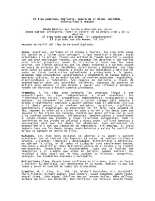 El tipo poderoso, dominante, seguro de sí mismo, decidido,
                         voluntarioso y retador


              Miedo básico: ser herido o dominado por otros
  Deseo básico: protegerse, tener el control de su propia vida y de su
                                 destino
             El tipo Ocho con ala Siete: "el Independiente"
                  El tipo Ocho con ala Nueve: "el Oso"

Resumen de Perfil del Tipo de Personalidad Ocho


Sanos. Asertivos, confiados en sí mismos y fuertes, los tipo Ocho sanos
han aprendido a luchar para conseguir lo que necesitan y desean. Están
orientados a la acción; tienen una actitud de "puedo hacerlo" y cuentan
con una gran motivación interna. Les encantan los desafíos y son hábiles
para iniciar proyectos; toman la iniciativa y hacen que las cosas
ocurran. Son líderes naturales que los demás respetan y a quienes acuden
en busca de orientación. Decididos, autoritarios y dominantes, los tipo
Ocho sanos se ganan el respeto a través de ser honorables y utilizan el
poder en forma constructiva defendiendo y protegiendo a la gente,
actuando como proveedores, auspiciadores y promotores de causas nobles y
empresas valiosas. En su mejor estado: se vuelven moderados, magnánimos,
misericordiosos y tolerantes. Son capaces de dominarse a través de
autodoblegarse ante una autoridad. Valientes, deseosos de ponerse en
peligro para obtener lo que buscan y causar una influencia duradera.
Pueden ser heroicos e históricamente grandiosos.

Promedio. A los tipo Ocho promedio les preocupa llegar a ser
autosuficiente   así   como  independientes   a   nivel  económico.   Son
"individualistas recios," pragmáticos, emprendedores, trabajadores y muy
audaces; les encantan las aventuras y correr riesgos para ponerse a
prueba y reafirmarse. Empiezan a querer dominar todo el ambiente (incluso
a la demás gente) y se vuelven enérgicos, agresivos, orgullosos,
egocéntricos y expansivos: se convierten en "el jefe" cuya palabra es
ley. Imponen su voluntad y visión en todo y no ven a los demás como sus
iguales ni los tratan con respeto. Sienten que deben salirse con la suya
y se vuelven confrontadores, beligerantes, amedrentadores y desafiantes
al mismo tiempo que tienden a crear relaciones antagónicas. Todo lo
convierten en una prueba de voluntad y nunca ceden. Utilizan amenazas y
represalias para que los demás les obedezcan, para mantenerlos en
desequilibrio y con una sensación de impotencia. Sin embargo, el trato
injusto hace que los demás tengan resentimientos y existe la posibilidad
de que se agrupen en contra de ellos.

Malsanos. Los tipo Ocho malsanos se aferran a su poder y quieren
prevalecer con el control sin importar el costo. Se vuelven totalmente
crueles, violentos, inmorales y despiadados, dictatoriales y opresivos.
No admiten la culpa, ni el temor ni cualquier otro sentimiento humano.
Comienzan a desarrollar ideas delirantes acerca de sí mismos y se sienten
omnipotentes, invencibles e invulnerables. Cada vez se vuelven más
temerarios y si sienten que están en peligro, pueden destruir con
crueldad a todo aquel que no haya acatado su voluntad. Vengativos,
salvajes, con tendencias asesinas y sociópatas.

Motivaciones clave. Desean tener confianza en sí mismos, probar su fuerza
y resistir la debilidad, ser importantes en su mundo, dominar lo que les
rodea y tener el control de todas las situaciones.

Ejemplos. M. L. King, Jr., FDR, LBJ, Mikhail Gorbachev, G.I. Gurdjieff,
Pablo Picasso, Richard Wagner, Sean Connery, Susan Sarandon, Glenn Close,
Russel Crowe, John Wayne, Charlton Heston, Norman Mailer, Mike Wallace,
Barbara Walters, Ann Richards, Toni Morrison, Lee Iococca, Donald Trump,
 