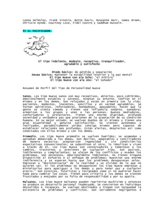 Leona Helmsley, Frank Sinatra, Bette Davis, Roseanne Barr, James Brown,
Chrissie Hynde. Courtney Love, Fidel Castro y Saddham Hussein.


9) EL PACIFICADOR.




         El tipo indolente, modesto, receptivo, tranquilizador,
                         agradable y satisfecho


                 Miedo básico: de pérdida y separación
     Deseo básico: mantener la estabilidad interior y la paz mental
                El tipo Nueve con ala Ocho: "el Árbitro"
                El tipo Nueve con ala Uno: "el Soñador"


Resumen de Perfil del Tipo de Personalidad Nueve


Sanos. Los tipo Nueve sanos son muy receptivos, abiertos, poco cohibidos,
emocionalmente estables y serenos. Aceptan su entorno. Confían en sí
mismos y en los demás. Son relajados y están en armonía con la vida;
pacientes, modestos, inocentes, sencillos y en verdad agradables. Se
tornan optimistas, reforzadores, bondadosos, apoyadores; hacen que la
gente se sienta cómoda y tienen una influencia sedante, sanadora;
armonizan a los grupos y unen a las personas. Buenos mediadores,
confortadores y protectores. Tienen una enorme dignidad, profunda
serenidad y verdadera paz que provienen de la aceptación de su condición
humana. En su mejor estado: se vuelven dueños de sí mismos y tienen una
gran ecuanimidad y genuina satisfacción. Se sienten autónomos y
realizados, paradójicamente unidos consigo mismos pero capaces de
establecer relaciones más profundas. Están alertas, despiertos así como
conectados con ellos mismos y con los demás.

Promedio. Los tipo Nueve promedio se vuelven humildes; se acomodan y
aprueban demasiado a los demás. Son dóciles, adaptables y conciliadores
de   manera  excesiva;   aceptan—con  ingenuidad   y   sin  condición—las
expectativas convencionales; se subordinan al otro, lo idealizan y viven
a través de él. Los tipo Nueve son conservadores y temerosos a los
cambios, trastornos y presiones de cualquier tipo. Son pasivos,
indiferentes y complacientes; se alejan de los conflictos y evaden los
problemas. Son perezosos, emocionalmente indolentes, no tienen ninguna
disposición al esfuerzo o al enfoque de problemas; muestran una enorme
indiferencia y se esperan hasta que los problemas desaparecen solos.
Empiezan a "desintonizarse" de la realidad y se olvidan de lo que no
quieren ver. Si los problemas no desaparecen los tipo Nueve empiezan a
minimizarlos para apaciguar a los demás y para tener paz a cualquier
precio." Son estoicos, fatalistas y resignados como si no pudieran hacer
nada para cambiar las cosas. Tienen poco criterio y los demás se sienten
frustrados y enojados por su falta de responsabilidad y por su apatía.
Malsanos. Los tipo Nueve malsanos pueden reprimirse muchísimo y entonces
se produce un desarrollo personal inadecuado. Se convierten en individuos
desvalidos e incapaces. Se vuelven obstinados y niegan con terquedad la
existencia de problemas y conflictos. Son seriamente negligentes e
 