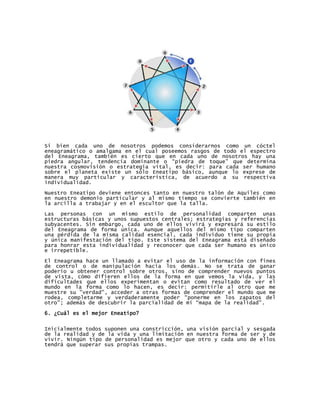 Si bien cada uno de nosotros podemos considerarnos como un cóctel
eneagramático o amalgama en el cual poseemos rasgos de todo el espectro
del Eneagrama, también es cierto que en cada uno de nosotros hay una
piedra angular, tendencia dominante o “piedra de toque” que determina
nuestra cosmovisión o estrategia vital, es decir: para cada ser humano
sobre el planeta existe un sólo Eneatipo básico, aunque lo exprese de
manera muy particular y característica, de acuerdo a su respectiva
individualidad.

Nuestro Eneatipo deviene entonces tanto en nuestro talón de Aquiles como
en nuestro demonio particular y al mismo tiempo se convierte también en
la arcilla a trabajar y en el escultor que la talla.

Las personas con un mismo estilo de personalidad comparten unas
estructuras básicas y unos supuestos centrales; estrategias y referencias
subyacentes. Sin embargo, cada uno de ellos vivirá y expresará su estilo
del Eneagrama de forma única. Aunque aquellos del mismo tipo comparten
una pérdida de la misma calidad esencial, cada individuo tiene su propia
y única manifestación del tipo. Este sistema del Eneagrama está diseñado
para honrar esta individualidad y reconocer que cada ser humano es único
e irrepetible.

El Eneagrama hace un llamado a evitar el uso de la información con fines
de control o de manipulación hacia los demás. No se trata de ganar
poderío u obtener control sobre otros, sino de comprender nuevos puntos
de vista, cómo difieren ellos de la forma en que vemos la vida, y las
dificultades que ellos experimentan o evitan como resultado de ver el
mundo en la forma como lo hacen, es decir: permitirle al otro que me
muestre su "verdad", acceder a otras formas de comprender el mundo que me
rodea, completarme y verdaderamente poder “ponerme en los zapatos del
otro”; además de descubrir la parcialidad de mi “mapa de la realidad”.

6. ¿Cuál es el mejor Eneatipo?


Inicialmente todos suponen una constricción, una visión parcial y sesgada
de la realidad y de la vida y una limitación en nuestra forma de ser y de
vivir. Ningún tipo de personalidad es mejor que otro y cada uno de ellos
tendrá que superar sus propias trampas.
 
