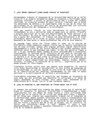 7. ¿Por dónde comenzar? ¿Cómo puedo conocer mi Eneatipo?


Recomendamos trabajar el Eneagrama de la Personalidad dentro de un taller
vivencial o un espacio terapéutico donde el terapeuta o facilitador apoye
"procesos internos" y exista la posibilidad de que a través del trabajo
realizado, se vivencien estados de mayor soltura, libertad; que se bajen
los mecanismos de defensa y se experimente cómo es eso de no estar tan
aprisionados en la estructura del estilo de personalidad [ver artículo
Aportes potenciales del Eneagrama a la Psicología].

Dado que nuestro interés en esta herramienta es psico-espiritual
recomendamos su uso y aplicación como un apoyo para un camino, filosofía
o escuela espiritual en la cual nos desarrollemos de forma vertical y no
sólo horizontal. No sólo en busca de más y más cosas. Sin embargo queda
eso a gusto del consumidor. El trabajo con esta herramienta a un nivel
psicológico aporta en sí mismo un avance significativo en nuestra vida.
Dependerá de cada quién si desea profundizar más allá de este aspecto.

En segundo lugar están los libros sobre el tema. En la sección de
bibliografía están expuestos algunos títulos que en nuestra consideración
son de suma utilidad, aunque sólo algunas personas logran identificarse
adecuadamente a través de una lectura debido a que solemos mantener mucha
confusión entre lo que pensamos que somos, lo que nos gustaría llegar a
ser y lo que realmente somos. Además de estar acostumbrados a orientarnos
externamente, no teniendo mucha referencia de qué pasa en realidad con
nuestro mundo interno. De ahí la recomendación de asistir en la medida de
lo posible a un taller que tiene la ventaja de permitirnos observar al
eneagrama vivo y en movimiento, de forma tridimensional y a seres humanos
de carne y hueso compartiendo sus necesidades, ideales, miedos, deseos,
talentos, virtudes y la expresión de su estilo... Experiencia que no se
puede plasmar en libro alguno.
Finalmente existen varios test que apoyan este propósito. En nuestro
sitio hemos desarrollado el PersonarTest: un test online de Eneagrama de
la Personalidad, el cual ha logrado un alto nivel de fiabilidad y validez
en la identificación del eneatipo. Recomendamos su uso como un apoyo
adicional a la participación en talleres o psicoterapias.

Sinceramente esperamos que la exposición que hacemos en PersonArte de
este tema sea una pincelada que despierte la curiosidad y el deseo de
seguir ahondando en este sistema, pero sobre todo: ahondando en el
Conocimiento de Ti Mismo. Eso es lo que realmente importa.

8. ¿Soy un Eneatipo X, qué Eneatipos se llevan mejor con el mío?


Si tomamos con seriedad este trabajo nos damos cuenta que el sentido del
mismo es recuperar la apertura, flexibilidad y espontaneidad y poder
relacionarnos con los demás de forma fresca y clara utilizando todo
aquello que no se ajusta con mi visión del mundo para crecer y madurar.
De tal forma que, alguien que supuestamente trabaja con el Eneagrama de
la Personalidad, podrá sostener relaciones más claras y transparentes con
quien sea, independientemente del Eneatipo o cualquier otra etiqueta de
ambos. El Eneatipo, propio o ajeno, no se convierte en una etiqueta más
que nos limita y encierra más de lo que ya estamos, por el contrario, se
vuelve una plataforma desde la cual, podemos ir poco a poco
desprendiéndonos de cargas y equipaje innecesario. Y nos permite ver más
allá de la conducta aparente.
 
