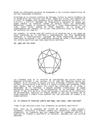 desde las diferentes escuelas de Eneagrama y las visiones humanísticas de
sus más connotados difusores.
Originada en la escuela católica de Chicago, existe la teoría Dinámica de
la Integración que invierte este flujo. Según esa visión, que también usa
D. Riso, si tomamos esta secuencia en el sentido contrario, es decir 1-7-
5-8-2-4-1 y 6-9-3-6, hablamos de integración o conjunto de rasgos que
puede adoptar un eneatipo cuando se permite bajar sus mecanismos
defensivos, cuando se encuentra confiado y fluye armónicamente con la
vida, suele darse, aunque de forma temporal, en la etapa del
enamoramiento por ejemplo, en la cual todo pareciera estar en su lugar y
ser perfecto tal como es.

Por ejemplo, la salida sana del Cuatro es el eneatipo Uno o ser capaz de
estar presentes en la realidad y comprometerse con ella abandonando
fantasías e idealizaciones, actuando de forma organizada en vez de
reaccionar de acuerdo a sus cambiantes estados de ánimo y centrándose en
los valores positivos que toda experiencia conlleva.

10. ¿Qué son las alas?




Las llamadas ALAS es la relación de contigüidad que existe entre el
eneatipo principal y sus vecinos. En el caso del eneatipo Cuatro por
ejemplo, no es lo mismo un Cuatro ala Tres orientado a mostrar una imagen
exitosa, aristocrática o de elite y a lograr triunfos más evidentes a los
ojos ajenos, que un Cuatro ala Cinco más encerrado en sí mismo y
observador de la realidad; a menudo grandes iconoclastas de aguda
percepción para destapar las incoherencias de la sociedad, pero sin
lograr ir más allá de ella. Estas variaciones o matices de la estructura
de personalidad, explican en alguna medida el por qué personas de un
mismo eneatipo a simple vista parecen ser tan distintas en cuanto a su
comportamiento.


11. Ya conozco mi Eneatipo ¿Ahora qué hago, qué sigue, cómo continúo?


"Todo lo que funciona tiene tres elementos en perfecto equilibrio"

Bien, esta es la pregunta del millón de dólares y cada escuela,
terapeuta, tallerista o difusor tendrá sus respectivas indicaciones y
propuestas. La respuesta que acá compartimos es sumamente sencilla y
consiste en trabajo y equilibrio (o balance), apoyados por una actitud
adecuada.
 