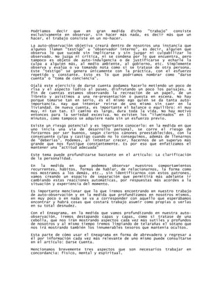Podríamos   decir   que  en   gran   medida dicho "trabajo" consiste
exclusivamente en observar, sin hacer más nada, es decir más que un
hacer, el trabajo consiste en un no-hacer.

La auto-observación objetiva creará dentro de nosotros una instancia que
algunos llaman "testigo" u "observador interno", es decir, alguien que
observa lo que sucede sin implicarse y sin juzgar ni culpabilizar lo
observado. No juzga ni critica, ni se condena por lo que encuentra, pero
tampoco es objeto de auto-indulgencia o de justificarse y echarle la
culpa a alguien más, al medio ambiente, al gobierno, etc. Simplemente
observa y evalúa o va tomando nota como si se tratase de otra persona.
Este "testigo" se genera únicamente con la práctica, con el esfuerzo
repetido y constante. Esto es lo que podríamos nombrar como "darse
cuenta" o "toma de conciencia".

Ojalá este ejercicio de darse cuenta podamos hacerlo metiendo un poco de
risa y el aspecto lúdico al paseo, disfrutando un poco los paisajes. A
fin de cuentas estamos observando la recreación de un papel, de un
libreto y asistimos a una re-presentación o puesta en escena. No hay
porque tomarse tan en serio, es el mismo ego quien se da tanta auto-
importancia. Hay que intentar reírse de uno mismo sin caer en la
liviandad. De nueva cuenta, es importante el balance o equilibro: ni muy
muy, ni tan tan. El camino es largo, dura toda la vida. No hay motivo
entonces para la seriedad excesiva. No existen los "iluminados" en 15
minutos, como tampoco se adquiere nada sin un esfuerzo previo.
Existe un riesgo potencial y es importante conocerlo: en la medida en que
uno inicia una vía de desarrollo personal, se corre el riesgo de
forzarnos por ser buenos, según ciertos cánones preestablecidos, con la
consecuente culpa y castigo cuando no lo conseguimos, además de llenarnos
de "deberías". Podemos, al intentar crecer, hacernos de un superyo más
grande que nos fustigue constantemente. Es por eso que enfatizamos el
mantener una "actitud adecuada"

Este tema puede profundizarse bastante en el artículo: La clarificación
de la personalidad.

En   la  medida   en  que   podemos  observar  nuestros  comportamientos
recurrentes, hábitos, formas de hablar, de relacionarnos, la forma como
nos mostramos a los demás, etc., sin identificarnos con estos patrones,
vamos creando un espacio de separación que permitirá más adelante ir
cambiando estas reacciones automáticas, por respuestas más acordes a la
situación y experiencia del momento.

Es importante mencionar que lo que iremos encontrando en nuestro trabajo
de auto-observación y en la medida que profundizamos en nosotros mismos,
en muy poco o en nada se va a corresponder con aquello que esperábamos
encontrar y habrá cosas que costará trabajo asumir como propias o verlas
en su total desnudez.

Con el Eneagrama, en la medida que vamos profundizando en nuestra auto-
observación, iremos destapando capas y capas, como si tratase de una
cebolla, que nos irán mostrando aspectos cada vez más sutiles y profundos
de nosotros y al mismo tiempo iremos limpiando de telarañas el sótano que
nos irá mostrando también los innumerables tesoros que mantenía ocultos.

Esta parte de cómo usar el Eneagrama en forma de abrevadero y regresar a
él por información cada vez más relevante de uno mismo puede consultarse
en el artículo: Darse Cuenta.

Mencionamos brevemente tres aspectos que     son   necesarios   trabajar   en
concordancia: físico, mental y espiritual.
 