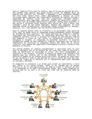 Para el aspecto físico está la ciencia, que es la que se encarga de ello.
Ahí tenemos todo aquello que apoye nuestra salud. No podemos dejar de
nombrar que detalles tan "ínfimos" o pequeños y que usualmente pasamos
por alto como: dormir bien, comer adecuadamente y manejar un ciclo
actividad-reposo adecuado son responsables directos de nuestra calidad y
capacidad de energía vital que nos proporciona claridad mental,
imprescindible para emprender cualquier trabajo de desarrollo humano y
nos evita caer en estados depresivos o apáticos. Muchas veces queremos ir
muy aprisa y saltarnos estos aspectos para entrar de lleno a cosas "más
elevadas", pero no por mucho madrugar, amanece más temprano. En este
apartado entran la meditación, relajación, danza, bioenergética, masajes,
esencias, etc. Todo aquello que nos permita armonizarnos.

Para el aspecto mental está la filosofía y la psicología como parte de
ella. Aquí es donde entra el Eneagrama proporcionándonos nuevas entradas
de información para sustituir los viejos patrones de conducta y obtener
resultados más satisfactorios. Es importante mencionar que si bien es
sumamente factible iniciar y sostener un trabajo de auto-estudio también
hay momentos o casos en los cuales es conveniente acercarnos a un
terapeuta o terapia. El Eneagrama no pretende sustituir la consulta
terapéutica cuando se hace necesaria. También recalcamos una vez más la
importancia de acercarse al eneagrama dentro del marco de un taller
vivencial, que supone una experiencia enteramente distinta a hacerlo sólo
mediante la lectura.

Por último tenemos el aspecto transpersonal o espiritual para lo cual
está la teología, que es el estudio de las Leyes que rigen el universo y
como se manifiesta la divinidad en ellas. Por ello recomendamos el
acercarse a una escuela, filosofía o espacio en donde esté presente este
aspecto que nos conecta con lo más profundo dentro de nosotros. El
desarrollo humano es un trabajo psico-espiritual. No puedo ser espiritual
si soy neurótico y todo lo que percibo es solo a través del velo del ego.
Tampoco me libero de la neurosis sin el ingrediente espiritual adecuado
en calidad y CANTIDAD.

El propósito es conocerse a sí mismo para crecer en consciencia y vivir
más libres y sin tantos miedos. Nadie lo ha logrado por un método
distinto al de la auto-observación. Es todo un viaje al interior de uno,
y el Eneagrama es un mapa increíblemente bueno, pero jamás reemplaza el
paisaje que es lo real y al viaje que cada uno de nosotros debe de
realizar.
 