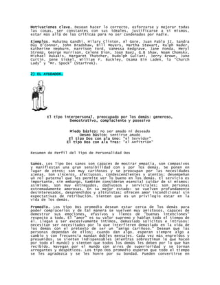 Motivaciones clave. Desean hacer lo correcto, esforzarse y mejorar todas
las cosas, ser constantes con sus ideales, justificarse a sí mismos,
estar más allá de las críticas para no ser condenados por nadie.

Ejemplos. Mahatma Gandhi, Hilary Clinton, Al Gore, Juan Pablo II, Sandra
Day O’Connor, John Bradshaw, Bill Moyers, Martha Stewart, Ralph Nader,
Katherine Hepburn, Harrison Ford, Vanessa Redgrave, Jane Fonda, Meryl
Streep, George Harrison, Celene Dion, Joan Baez, G.B Shaw, Noam Chomsky,
Michael Dukakis, Margaret Thatcher, Rudolph Guliani, Jerry Brown, Jane
Curtin, Gene Siskel, William F. Buckley, Osama Bin Laden, la "Church
Lady" y "Mr. Spock" (StarTrek).


2) EL AYUDADOR.




       El tipo interpersonal, preocupado por los demás: generoso,
                  Demostrativo, complaciente y posesivo


                   Miedo básico: no ser amado ni deseado
                        Deseo básico: sentirse amado
                   El tipo Dos con ala Uno: "el Servidor"
                  El tipo Dos con ala Tres: "el Anfitrión"


Resumen de Perfil del Tipo de Personalidad Dos


Sanos. Los Tipo Dos sanos son capaces de mostrar empatía, son compasivos
y manifiestan una gran sensibilidad con y por los demás. Se ponen en
lugar de otros; son muy cariñosos y se preocupan por las necesidades
ajenas. Son sinceros, afectuosos, condescendientes y atentos; desempeñan
un rol paternal que les permite ver lo bueno en los demás. El servicio es
importante, sin embargo, también consideran esencial cuidar de sí mismos;
asimismo, son muy entregados, dadivosos y serviciales; son personas
extremadamente amorosas. En su mejor estado: se vuelven profundamente
desinteresados, desprendidos y altruistas; ofrecen amor incondicional sin
expectativas de retribución. Sienten que es un privilegio estar en la
vida de los demás.

Promedio. Los tipo Dos promedio desean estar cerca de los demás para
poder complacerlos y de tal manera se vuelven muy amistosos, capaces de
demostrar sus emociones, efusivos y llenos de "buenas intenciones"
respecto a todo. El "amor" es su valor supremo y hablan todo el tiempo de
él. Llegan a ser excesivamente íntimos, demasiado solícitos e intrusos:
necesitan ser necesitados por lo que interfieren demasiado en la vida de
los demás con el pretexto de ser un "amigo cariñoso." Desean que las
personas dependan de ellos; cuando dan algo, esperan siempre algo a
cambio y con frecuencia mandan dobles mensajes. Cada vez más engreídos y
presumidos, se sienten indispensables (mientras sobrestiman lo que hacen
por todo el mundo) y sienten que todos los demás les deben por lo que han
recibido. Navegan por el mundo con aires de superioridad y se tornan
arrogantes y despóticos. Los tipo Dos promedio esperan que todo el tiempo
se les agradezca y se les honre por su bondad. Pueden convertirse en
 