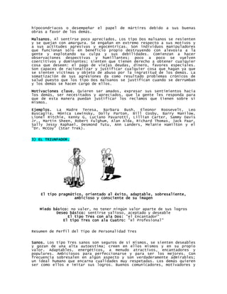 hipocondríacos o desempeñar el papel de mártires debido a sus buenas
obras a favor de los demás.
Malsanos. Al sentirse poco apreciados, Los tipo Dos malsanos se resienten
y se quejan con amargura. Se engañan en extremo respecto a sus motivos y
a sus actitudes agresivas y egocéntricas. Son individuos manipuladores
que funcionan sólo en beneficio propio destruyendo con alevosía a la
gente y explotando su culpa y sus debilidades. Comienzan a hacer
observaciones despectivas y humillantes; poco a poco se vuelven
coercitivos y dominantes; sienten que tienen derecho a obtener cualquier
cosa que deseen: el pago de viejas deudas, dinero, favores especiales.
Son capaces de racionalizar y justificar cualquier cosa que hagan ya que
se sienten víctimas y objeto de abuso por la ingratitud de los demás. La
somatización de sus agresiones da como resultado problemas crónicos de
salud puesto que los tipo Dos malsanos se justifican cuando se derrumban
y los demás se hacen cargo de ellos.

Motivaciones clave. Quieren ser amados, expresar sus sentimientos hacia
los demás, ser necesitados y apreciados, que la gente les responda para
que de esta manera puedan justificar los reclamos que tienen sobre sí
mismos.

Ejemplos. La Madre Teresa, Barbara Bush, Eleonor Roosevelt, Leo
Buscaglia, Mónica Lewinsky, Dolly Parton, Bill Cosby, Barry Manilow,
Lionel Ritchie, Kenny G, Luciano Pavarotti, Lillian Carter, Sammy Davis
Jr., Martin Sheen, Robert Fulghum, Alan Alda, Richard Thomas, Jack Paar,
Sally Jessy Raphael, Desmond Tutu, Ann Landers, Melanie Hamilton y el
"Dr. McCoy" (Star Trek).


3) EL TRIUNFADOR.




    El tipo pragmático, orientado al éxito, adaptable, sobresaliente,
                   ambicioso y consciente de su imagen


   Miedo básico: no valer, no tener ningún valor aparte de sus logros
          Deseo básico: sentirse valioso, aceptado y deseable
               El tipo Tres con ala Dos: "el Encantador"
             El tipo Tres con ala Cuatro: "el Profesional"


Resumen de Perfil del Tipo de Personalidad Tres


Sanos. Los tipo Tres sanos son seguros de sí mismos, se sienten deseables
y gozan de una alta autoestima; creen en ellos mismos y en su propio
valor. Adaptables, energéticos, a menudo atractivos, encantadores y
populares. Ambiciosos para perfeccionarse y para ser los mejores. Con
frecuencia sobresalen en algún aspecto y son verdaderamente admirables;
un ideal humano que encarna cualidades muy respetadas. Los demás quieren
ser como ellos e imitar sus logros. Buenos comunicadores, motivadores y
 