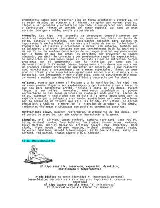 promotores; saben cómo presentar algo en forma aceptable y atractiva. En
su mejor estado: se aceptan a sí mismos, se guían por normas propias,
llegan a ser genuinos y auténticos; son todo lo que parecen ser. Modestos
y caritativos. Tienen un sentido del humor especial así como un gran
corazón. Son gente noble, amable y considerada.
Promedio. Los tipo Tres promedio se preocupan competitivamente por
mostrarse superiores a los demás: se comparan con otros en busca de
éxito, estatus y prestigio. Son escaladores sociales para quienes es
importante la exclusividad, la carrera y el hecho de ser un "triunfador".
Pragmáticos, eficientes y orientados a metas; sin embargo, también son
calculadores y pierden contacto con sus sentimientos bajo la apariencia
de ser fríos. Se vuelven conscientes de su imagen y están muy preocupados
por la forma en que los demás los perciben, por proyectar la imagen
adecuada, por decir lo correcto y por presentarse según las expectativas.
Se convierten en camaleones según el contexto al que se enfrenten. Surgen
problemas con el compromiso, con la intimidad así como con la
deshonestidad y la falsedad. Desean impresionar a los demás con sus aires
de grandeza siempre tratando de aparentar ser mejores de lo que realmente
son. Narcisistas y pretenciosos; se sienten especiales, llenos de amor
propio inflado y con expectativas grandiosas respecto a sí mismos y a su
potencial. Son arrogantes y exhibicionistas, como si estuvieran diciendo:
¡Mírenme! a medida que despiden hostilidad y desprecio por los demás.
Malsanos. Puesto que temen al fracaso y a la humillación, los tipo Tres
malsanos pueden llegar a ser explotadores y oportunistas y van a hacer lo
que sea para mantenerse arriba, incluso a costa de los demás. Pueden
llegar a ser viles, inmorales, mentirosos patológicos y pueden
aprovecharse de las demás personas de cualquier modo posible. Llenos de
celos, sabotean y traicionan con malicia a la gente apuñalando por la
espalda a amigos y colegas y arruinando reputaciones así como relaciones
por la sensación de triunfo que ello les brinda. Por último, se tornan
vengativos y sádicos, siempre con la intención de arruinar a los demás.
Tendencias violentas y sicópatas con posibles tendencias asesinas.

Motivaciones clave. Quieren reafirmarse, distinguirse de los demás, ser
el centro de atención, ser admirados e impresionar a la gente.

Ejemplos. Bill Clinton, Oprah Winfrey, Barbara Streisand, Jane Pauley,
Sting, Michael Landon, Tony Robbins, Tom Cruise, Sharon Stone, Madonna,
Ricky Martin, Shirley MacLaine, Brittany Spears, Paul McCartney, Dick
Clark, Tiger Woods, Whitney Houston, Michael Jordan, Shania Twain,
Sylvester Stallone, Arnold Schwarznegger, Billy Dee Williams, Kathy Lee
Gifford, Ted Danson, Truman Capote y O.J. Simpson.


4) EL INDIVIDUALISTA.




           El tipo sensible, reservado, expresivo, dramático,
                       ensimismado y temperamental


        Miedo básico: no tener identidad ni importancia personal
   Deseo básico: descubrirse a sí mismo y su importancia; crearse una
                                identidad
             El tipo Cuatro con ala Tres: "el Aristócrata"
               El tipo Cuatro con ala Cinco: "el Bohemio"
 