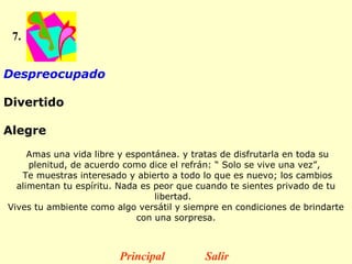 7.


Despreocupado 

Divertido

Alegre
     Amas una vida libre y espontánea. y tratas de disfrutarla en toda su
     plenitud, de acuerdo como dice el refrán: “ Solo se vive una vez”,
   Te muestras interesado y abierto a todo lo que es nuevo; los cambios
  alimentan tu espíritu. Nada es peor que cuando te sientes privado de tu
                                 libertad.
Vives tu ambiente como algo versátil y siempre en condiciones de brindarte
                             con una sorpresa.



                        Principal          Salir
 