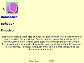 8.


Romántico

Soñador

Emotivo

Eres muy sensible. Rechazas analizar los acontecimientos solamente con un
  punto de vista frio y racional. Solo te importa lo que los sentimientos te
  dicen. Como efecto, avalas como significativo tener anhelos en la vida.
Rechazas a quien desprecia el romanticismo y te dejas guiar solamente por
   la racionalidad. Rechazas cualquier limitación a la rica variedad de tus
                           impulsos y emociones.  




                         Principal          Salir
 
