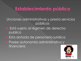 Establecimiento públicoUnciones administrativas y presta servicios públicos Está sujeto al régimen de derecho publicoEsta dotada de personería jurídicaPosee autonomía administrativa y financiera