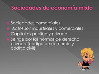 Sociedades de economía mixtaSociedades comerciales Actos son industriales y comercialesCapital es publico y privadoSe rige por las normas de derecho privado (código de comercio y código civil)