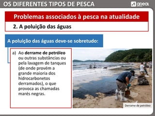 OS DIFERENTES TIPOS DE PESCA
2. A poluição das águas
Problemas associados à pesca na atualidade
A poluição das águas deve-se sobretudo:
a) Ao derrame de petróleo
ou outras substâncias ou
pela lavagem de tanques
(de onde provém a
grande maioria dos
hidrocarbonetos
derramados), o que
provoca as chamadas
marés negras.
Derrame de petróleo
 