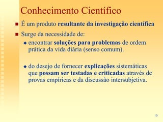 Conhecimento Científico
É um produto resultante da investigação científica
Surge da necessidade de:
  encontrar soluções para problemas de ordem
  prática da vida diária (senso comum).

  do desejo de fornecer explicações sistemáticas
  que possam ser testadas e criticadas através de
  provas empíricas e da discussão intersubjetiva.




                                                     10
 