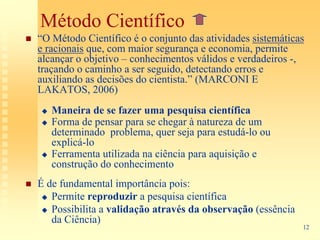Método Científico
“O Método Científico é o conjunto das atividades sistemáticas
e racionais que, com maior segurança e economia, permite
alcançar o objetivo – conhecimentos válidos e verdadeiros -,
traçando o caminho a ser seguido, detectando erros e
auxiliando as decisões do cientista.” (MARCONI E
LAKATOS, 2006)
   Maneira de se fazer uma pesquisa científica
   Forma de pensar para se chegar à natureza de um
   determinado problema, quer seja para estudá-lo ou
   explicá-lo
   Ferramenta utilizada na ciência para aquisição e
   construção do conhecimento
É de fundamental importância pois:
   Permite reproduzir a pesquisa científica
   Possibilita a validação através da observação (essência
   da Ciência)
                                                             12
 