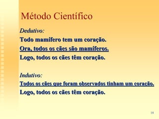 Método Científico
Dedutivo:
Todo mamífero tem um coração.
Ora, todos os cães são mamíferos.
Logo, todos os cães têm coração.

Indutivo:
Todos os cães que foram observados tinham um coração.
Logo, todos os cães têm coração.


                                                   14
 