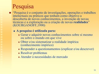 Pesquisa
“Pesquisa é o conjunto de investigações, operações e trabalhos
intelectuais ou práticos que tenham como objetivo a
descoberta de novos conhecimentos, a invenção de novas
técnicas e a exploração ou a criação de novas realidades”
(KOURGANOFF,1990)
  A pesquisa é utilizada para:
     Gerar e adquirir novos conhecimentos sobre si mesmo
     ou sobre o mundo em que vive
     Obter e/ou sistematizar a realidade impírica
     (conhecimento impírico)
     Responder a questionamentos (explicar e/ou descrever)
     Resolver problemas
     Atender à necessidades de mercado


                                                            16
 