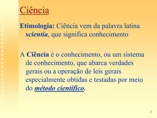 Ciência
Etimologia: Ciência vem da palavra latina
  scientia, que significa conhecimento

A Ciência é o conhecimento, ou um sistema
 de conhecimento, que abarca verdades
 gerais ou a operação de leis gerais
 especialmente obtidas e testadas por meio
 do método científico.


                                             2
 