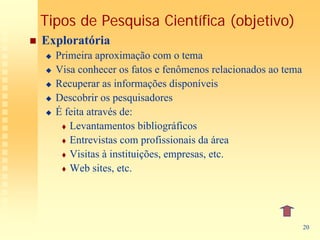 Tipos de Pesquisa Científica (objetivo)
Exploratória
  Primeira aproximação com o tema
  Visa conhecer os fatos e fenômenos relacionados ao tema
  Recuperar as informações disponíveis
  Descobrir os pesquisadores
  É feita através de:
     Levantamentos bibliográficos
     Entrevistas com profissionais da área
     Visitas à instituições, empresas, etc.
     Web sites, etc.




                                                            20
 