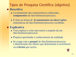 Tipos de Pesquisa Científica (objetivo)
Descritiva
  Levantamento das características conhecidas,
  componentes do fato/fenômeno/processo.
  É feita na forma de levantamentos ou observações
  sistemáticas do fato/fenômeno/processo escolhido.
Explicativa
  Visa explicar e criar uma teoria a respeito de um
  fato/fenômeno/processo.
  Propicia aprofundar o conhecimento da realidade
  Se ocupa com o porquê do fato/fenômeno/processo
  ( identificação dos fatores que determinam a ocorrência)
  ou a forma que ocorre.

                                                             21
 