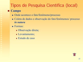 Tipos de Pesquisa Científica (local)
Campo
  Onde acontece o fato/fenômeno/processo
  Coleta de dados e observação do fato/fenômenos/ processo
  in natura
  Formas:
     Observação direta;
     Levantamento;
     Estudo de caso




                                                        22
 