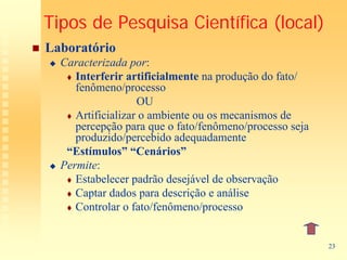 Tipos de Pesquisa Científica (local)
Laboratório
  Caracterizada por:
     Interferir artificialmente na produção do fato/
     fenômeno/processo
                   OU
     Artificializar o ambiente ou os mecanismos de
     percepção para que o fato/fenômeno/processo seja
     produzido/percebido adequadamente
   “Estímulos” “Cenários”
  Permite:
     Estabelecer padrão desejável de observação
     Captar dados para descrição e análise
     Controlar o fato/fenômeno/processo


                                                        23
 