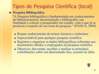 Tipos de Pesquisa Científica (local)
Pesquisa Bibliográfica
“A Pesquisa bibliográfica é fundamentada nos conhecimentos
de biblioteconomia, documentação e bibliografia; sua
finalidade é colocar o pesquisador em contato com o que já se
produziu a respeito do seu tema de pesquisa.” (PÁDUA, 2004)

   Requer conhecimento de termos técnicos e sinônimos
   Imprescindível para qualquer pesquisa científica
   Registrar e organizar os dados bibliográficos referentes aos
   documentos obtidos e empregados na pesquisa científica
   Objetivos: desvendar, recolher e analisar as principais
   contribuições sobre um determinado fato, assunto ou idéia




                                                             24
 