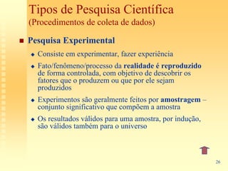 Tipos de Pesquisa Científica
(Procedimentos de coleta de dados)

Pesquisa Experimental
  Consiste em experimentar, fazer experiência
  Fato/fenômeno/processo da realidade é reproduzido
  de forma controlada, com objetivo de descobrir os
  fatores que o produzem ou que por ele sejam
  produzidos
  Experimentos são geralmente feitos por amostragem –
  conjunto significativo que compõem a amostra
  Os resultados válidos para uma amostra, por indução,
  são válidos também para o universo



                                                         26
 