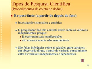 Tipos de Pesquisa Científica
(Procedimentos de coleta de dados)
 Ex-post-facto (a partir de depois do fato)
    Investigação sistemática e empírica

    O pesquisador não tem controle direto sobre as variáveis
    independentes, porque:
       já ocorreram suas manifestações
       são intrinsecamente não manipuláveis.

    São feitas inferências sobre as relações entre variáveis
    em observação direta, a partir da variação concomitante
    entre as variáveis independentes e dependentes.


                                                               27
 