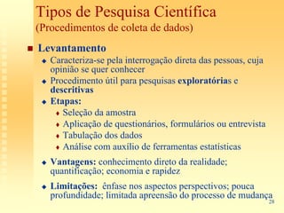 Tipos de Pesquisa Científica
(Procedimentos de coleta de dados)
Levantamento
   Caracteriza-se pela interrogação direta das pessoas, cuja
   opinião se quer conhecer
   Procedimento útil para pesquisas exploratórias e
   descritivas
   Etapas:
      Seleção da amostra
      Aplicação de questionários, formulários ou entrevista
      Tabulação dos dados
      Análise com auxílio de ferramentas estatísticas
   Vantagens: conhecimento direto da realidade;
   quantificação; economia e rapidez
   Limitações: ênfase nos aspectos perspectivos; pouca
   profundidade; limitada apreensão do processo de mudança
                                                               28
 