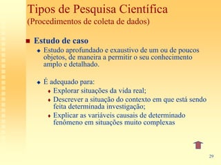 Tipos de Pesquisa Científica
(Procedimentos de coleta de dados)

 Estudo de caso
    Estudo aprofundado e exaustivo de um ou de poucos
    objetos, de maneira a permitir o seu conhecimento
    amplo e detalhado.

    É adequado para:
       Explorar situações da vida real;
       Descrever a situação do contexto em que está sendo
       feita determinada investigação;
       Explicar as variáveis causais de determinado
       fenômeno em situações muito complexas



                                                            29
 