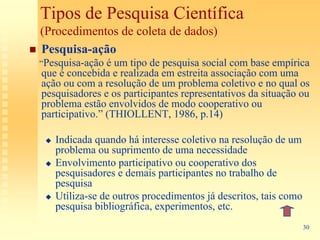 Tipos de Pesquisa Científica
(Procedimentos de coleta de dados)
Pesquisa-ação
“Pesquisa-ação é  um tipo de pesquisa social com base empírica
que é concebida e realizada em estreita associação com uma
ação ou com a resolução de um problema coletivo e no qual os
pesquisadores e os participantes representativos da situação ou
problema estão envolvidos de modo cooperativo ou
participativo.” (THIOLLENT, 1986, p.14)

   Indicada quando há interesse coletivo na resolução de um
   problema ou suprimento de uma necessidade
   Envolvimento participativo ou cooperativo dos
   pesquisadores e demais participantes no trabalho de
   pesquisa
   Utiliza-se de outros procedimentos já descritos, tais como
   pesquisa bibliográfica, experimentos, etc.
                                                                30
 