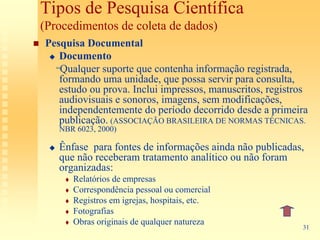 Tipos de Pesquisa Científica
(Procedimentos de coleta de dados)
Pesquisa Documental
   Documento
  “Qualquer suporte que contenha informação registrada,
   formando uma unidade, que possa servir para consulta,
   estudo ou prova. Inclui impressos, manuscritos, registros
   audiovisuais e sonoros, imagens, sem modificações,
   independentemente do período decorrido desde a primeira
   publicação. (ASSOCIAÇÃO BRASILEIRA DE NORMAS TÉCNICAS.
   NBR 6023, 2000)

   Ênfase para fontes de informações ainda não publicadas,
   que não receberam tratamento analítico ou não foram
   organizadas:
      Relatórios de empresas
      Correspondência pessoal ou comercial
      Registros em igrejas, hospitais, etc.
      Fotografias
      Obras originais de qualquer natureza
                                                          31
 