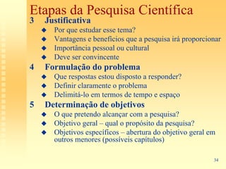 Etapas da Pesquisa Científica
3   Justificativa
      Por que estudar esse tema?
      Vantagens e benefícios que a pesquisa irá proporcionar
      Importância pessoal ou cultural
      Deve ser convincente
4   Formulação do problema
      Que respostas estou disposto a responder?
      Definir claramente o problema
      Delimitá-lo em termos de tempo e espaço
5   Determinação de objetivos
      O que pretendo alcançar com a pesquisa?
      Objetivo geral – qual o propósito da pesquisa?
      Objetivos específicos – abertura do objetivo geral em
      outros menores (possíveis capítulos)

                                                          34
 