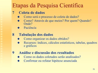 Etapas da Pesquisa Científica
7   Coleta de dados
       Como será o processo de coleta de dados?
       Como? Através de que meios? Por quem? Quando?
       Onde?
       Paciência

8   Tabulação dos dados
       Como organizar os dados obtidos?
       Recursos: índices, cálculos estatísticos, tabelas, quadros
       e gráficos

9   Análise e discussão dos resultados
       Como os dados coletados serão analisados?
       Confirmar ou refutar hipótese anunciada

                                                             36
 