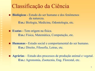 Classificação da Ciência
Biológicas - Estudo do ser humano e dos fenômenos
             da natureza.
    Exs.: Biologia, Medicina, Odontologia, etc.

Exatas - Tem origem na física.
    Exs.: Física, Matemática, Computação, etc.

Humanas - Estudo social e comportamental do ser humano.
   Exs.: Direito, Filosofia, Letras, etc.

Agrárias – Estudo dos processos de produção animal e vegetal.
   Exs.: Agronomia, Zootecnia, Eng. Florestal, etc.

                                                           7
 