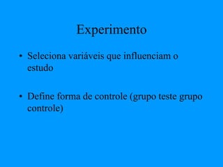 Experimento
• Seleciona variáveis que influenciam o
estudo
• Define forma de controle (grupo teste grupo
controle)
 