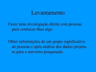 Levantamento
Fazer uma investigação direta com pessoas
para conhecer-lhes algo
Obter informações de um grupo significativo
de pessoas e após análise dos dados projeta-
se para o universo pesquisado
 